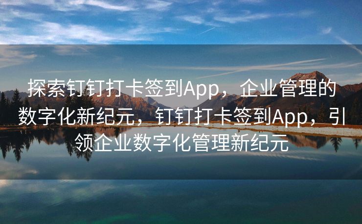 探索钉钉打卡签到App，企业管理的数字化新纪元，钉钉打卡签到App，引领企业数字化管理新纪元