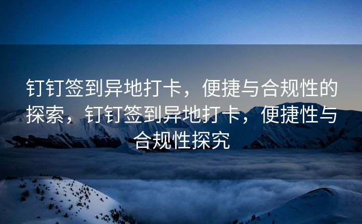 钉钉签到异地打卡，便捷与合规性的探索，钉钉签到异地打卡，便捷性与合规性探究
