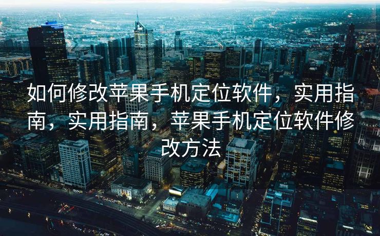 如何修改苹果手机定位软件，实用指南，实用指南，苹果手机定位软件修改方法
