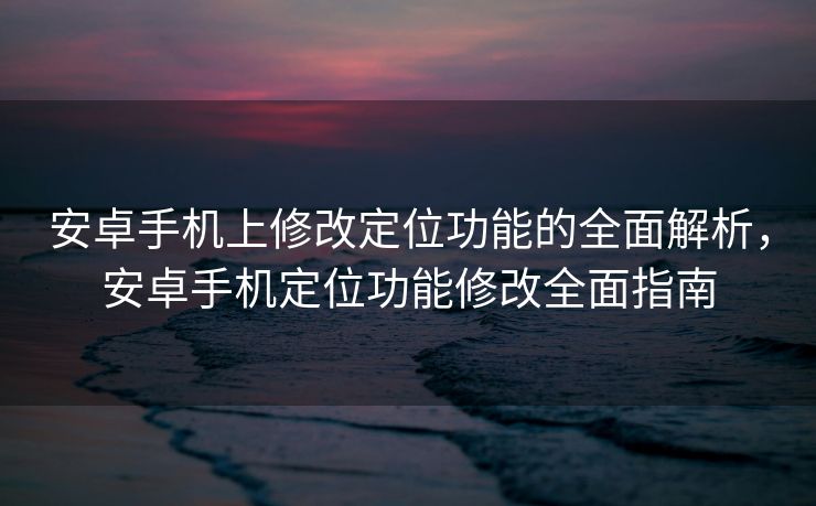 安卓手机上修改定位功能的全面解析，安卓手机定位功能修改全面指南