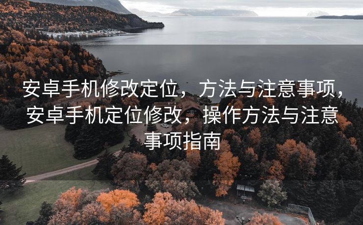 安卓手机修改定位，方法与注意事项，安卓手机定位修改，操作方法与注意事项指南