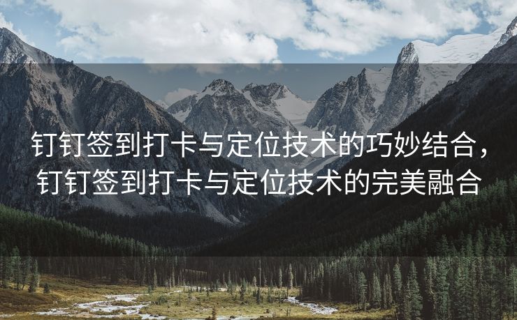 钉钉签到打卡与定位技术的巧妙结合，钉钉签到打卡与定位技术的完美融合
