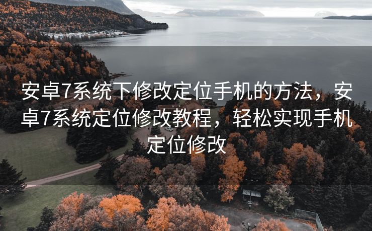 安卓7系统下修改定位手机的方法，安卓7系统定位修改教程，轻松实现手机定位修改