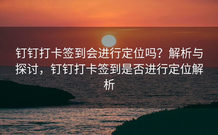 钉钉打卡签到会进行定位吗？解析与探讨，钉钉打卡签到是否进行定位解析