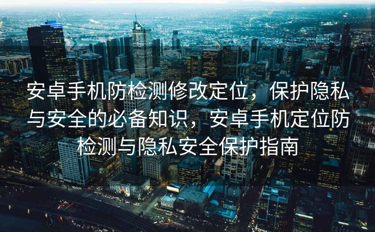 安卓手机防检测修改定位，保护隐私与安全的必备知识，安卓手机定位防检测与隐私安全保护指南