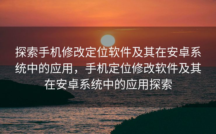 探索手机修改定位软件及其在安卓系统中的应用，手机定位修改软件及其在安卓系统中的应用探索