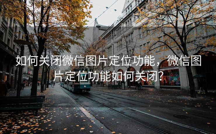 如何关闭微信图片定位功能，微信图片定位功能如何关闭？