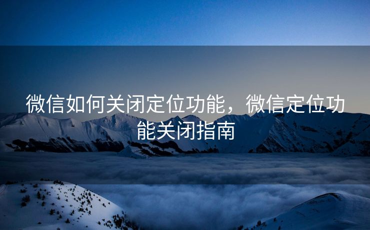 微信如何关闭定位功能，微信定位功能关闭指南