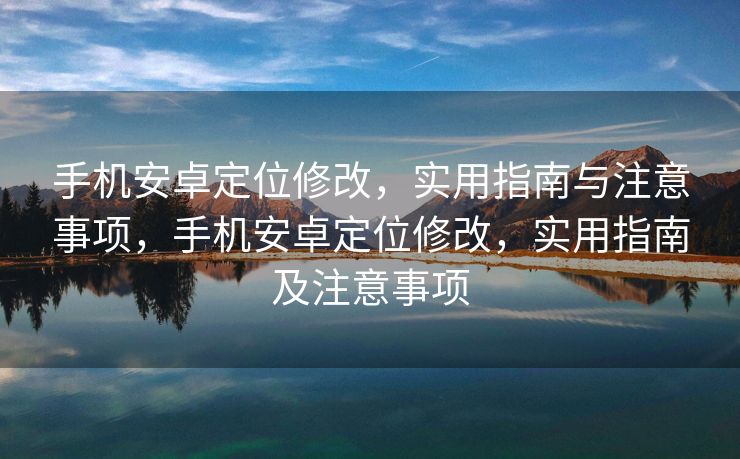 手机安卓定位修改，实用指南与注意事项，手机安卓定位修改，实用指南及注意事项