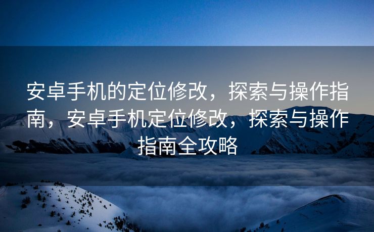 安卓手机的定位修改，探索与操作指南，安卓手机定位修改，探索与操作指南全攻略