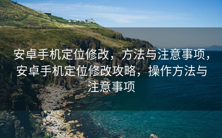 安卓手机定位修改，方法与注意事项，安卓手机定位修改攻略，操作方法与注意事项