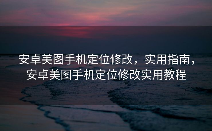 安卓美图手机定位修改，实用指南，安卓美图手机定位修改实用教程