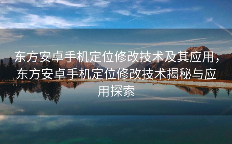 东方安卓手机定位修改技术及其应用，东方安卓手机定位修改技术揭秘与应用探索