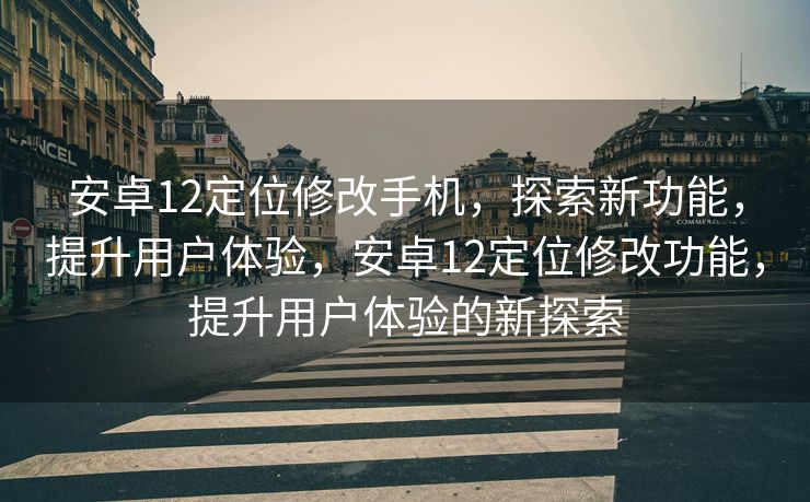 安卓12定位修改手机，探索新功能，提升用户体验，安卓12定位修改功能，提升用户体验的新探索