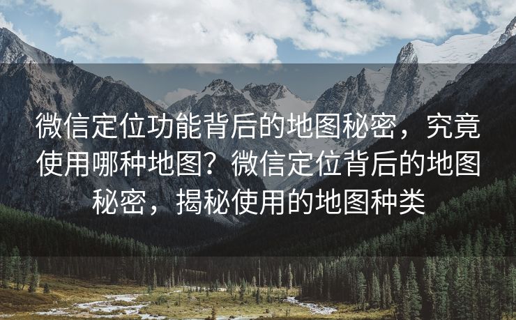 微信定位功能背后的地图秘密，究竟使用哪种地图？微信定位背后的地图秘密，揭秘使用的地图种类