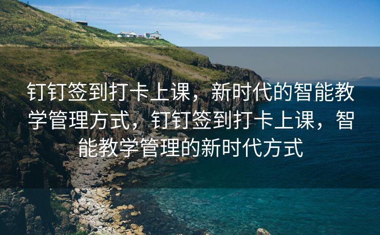 钉钉签到打卡上课，新时代的智能教学管理方式，钉钉签到打卡上课，智能教学管理的新时代方式