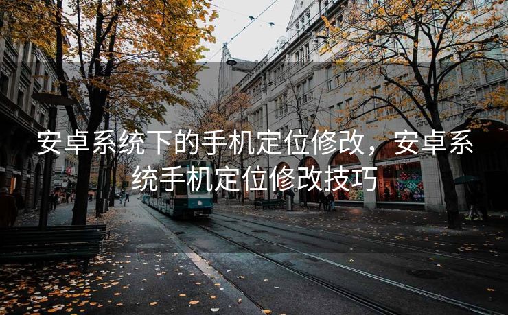 安卓系统下的手机定位修改，安卓系统手机定位修改技巧