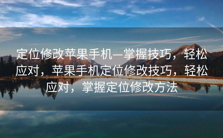 定位修改苹果手机—掌握技巧，轻松应对，苹果手机定位修改技巧，轻松应对，掌握定位修改方法