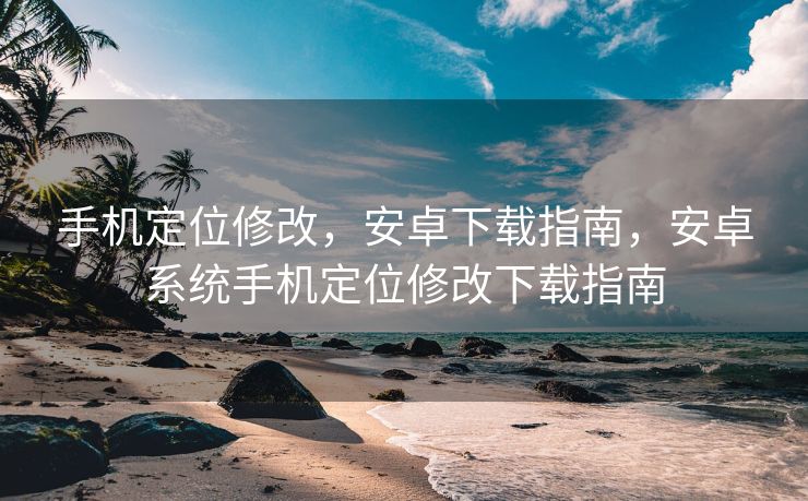 手机定位修改，安卓下载指南，安卓系统手机定位修改下载指南