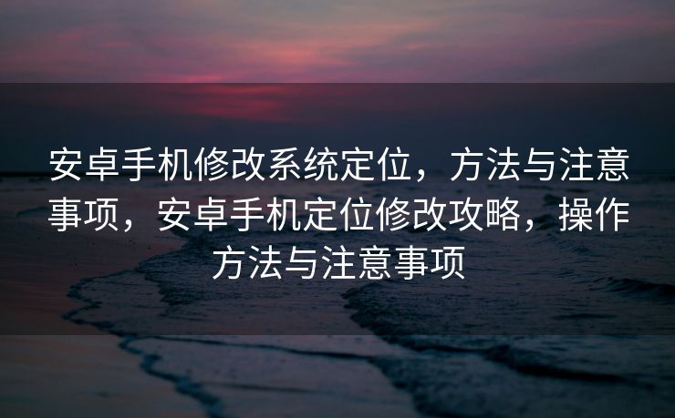 安卓手机修改系统定位，方法与注意事项，安卓手机定位修改攻略，操作方法与注意事项