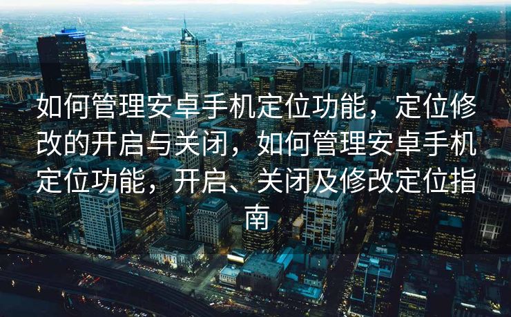 如何管理安卓手机定位功能，定位修改的开启与关闭，如何管理安卓手机定位功能，开启、关闭及修改定位指南