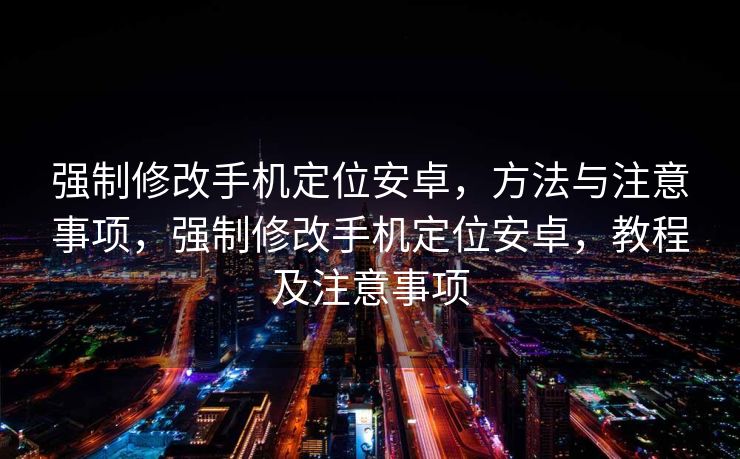 强制修改手机定位安卓，方法与注意事项，强制修改手机定位安卓，教程及注意事项