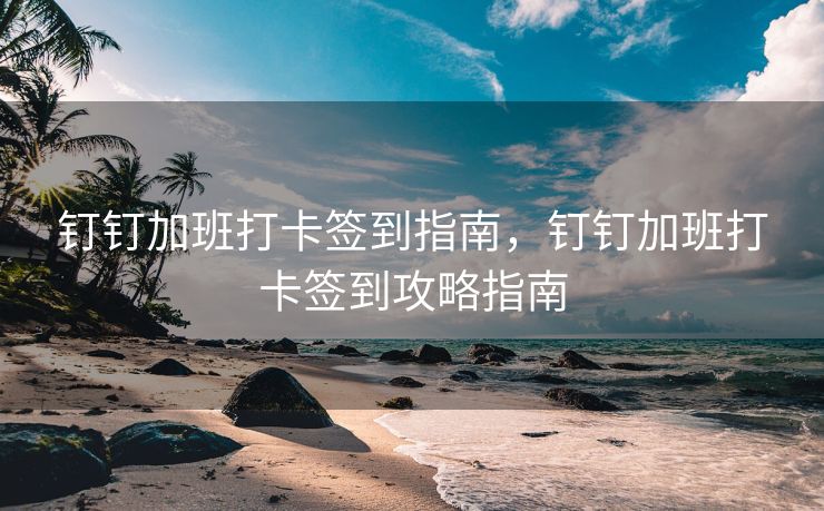 钉钉加班打卡签到指南，钉钉加班打卡签到攻略指南