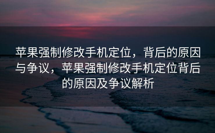 苹果强制修改手机定位，背后的原因与争议，苹果强制修改手机定位背后的原因及争议解析
