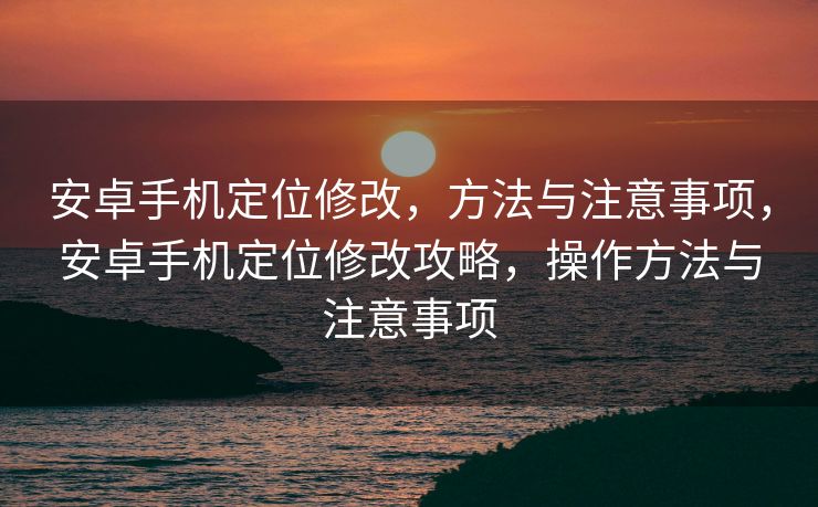 安卓手机定位修改，方法与注意事项，安卓手机定位修改攻略，操作方法与注意事项
