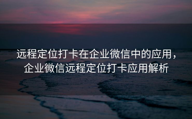 远程定位打卡在企业微信中的应用，企业微信远程定位打卡应用解析