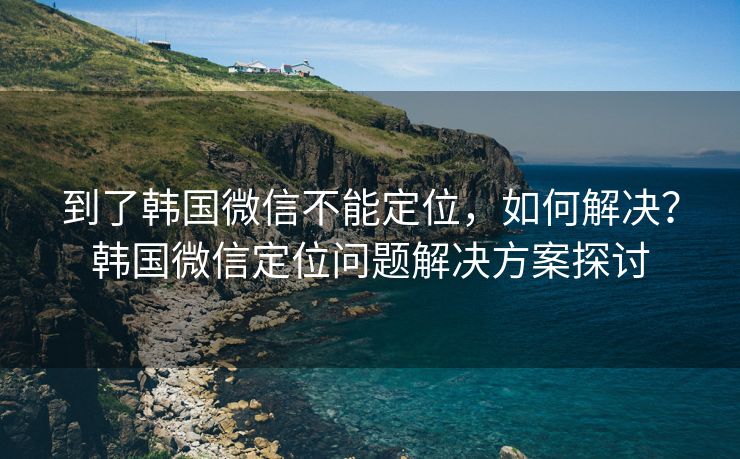 到了韩国微信不能定位，如何解决？韩国微信定位问题解决方案探讨