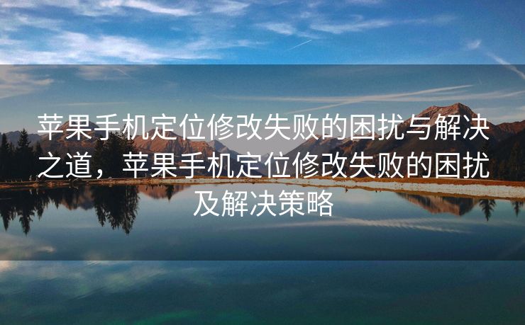 苹果手机定位修改失败的困扰与解决之道，苹果手机定位修改失败的困扰及解决策略