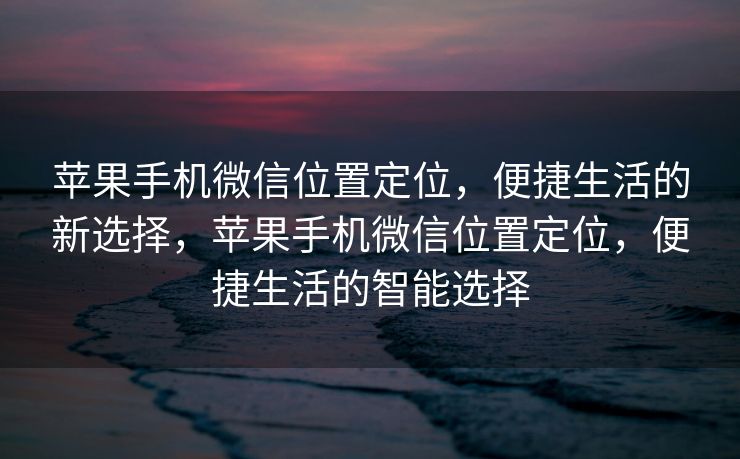 苹果手机微信位置定位，便捷生活的新选择，苹果手机微信位置定位，便捷生活的智能选择