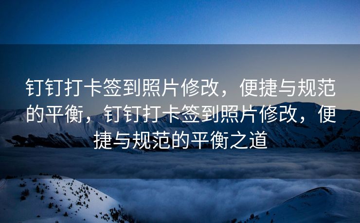 钉钉打卡签到照片修改，便捷与规范的平衡，钉钉打卡签到照片修改，便捷与规范的平衡之道