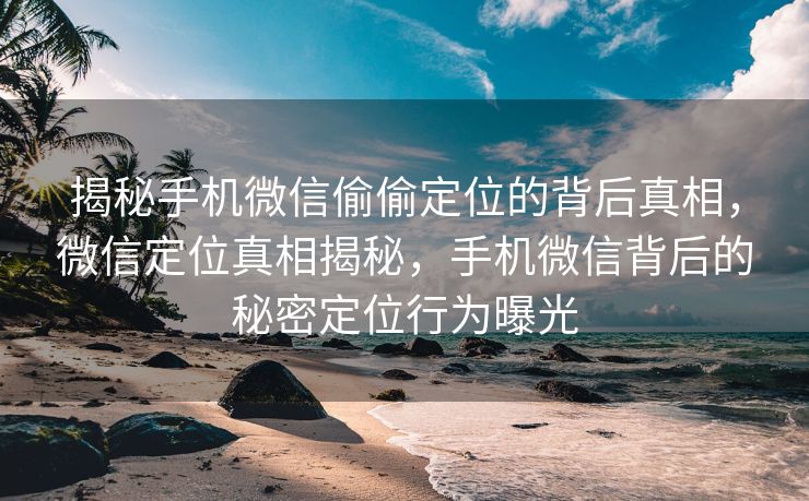 揭秘手机微信偷偷定位的背后真相，微信定位真相揭秘，手机微信背后的秘密定位行为曝光