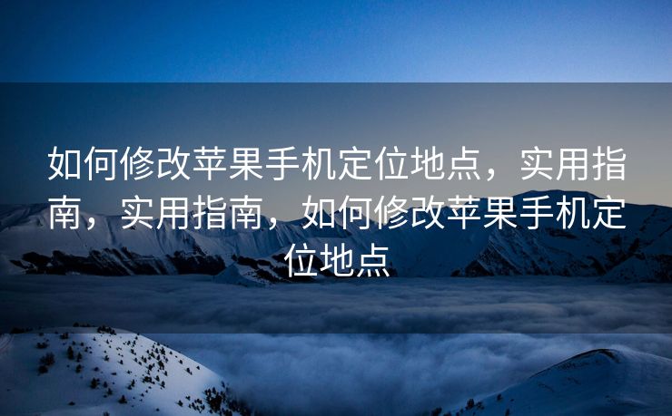 如何修改苹果手机定位地点，实用指南，实用指南，如何修改苹果手机定位地点