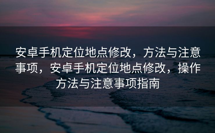 安卓手机定位地点修改，方法与注意事项，安卓手机定位地点修改，操作方法与注意事项指南