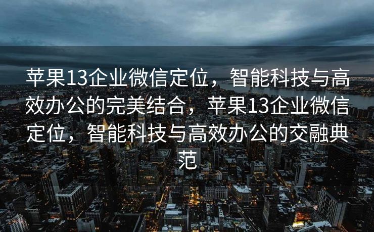 苹果13企业微信定位，智能科技与高效办公的完美结合，苹果13企业微信定位，智能科技与高效办公的交融典范