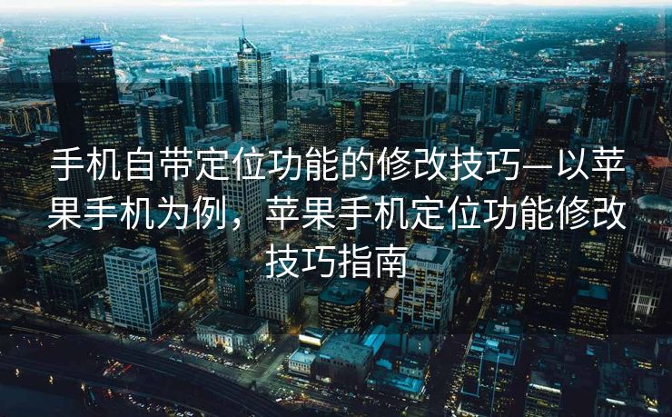 手机自带定位功能的修改技巧—以苹果手机为例，苹果手机定位功能修改技巧指南