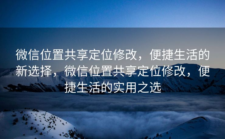 微信位置共享定位修改，便捷生活的新选择，微信位置共享定位修改，便捷生活的实用之选