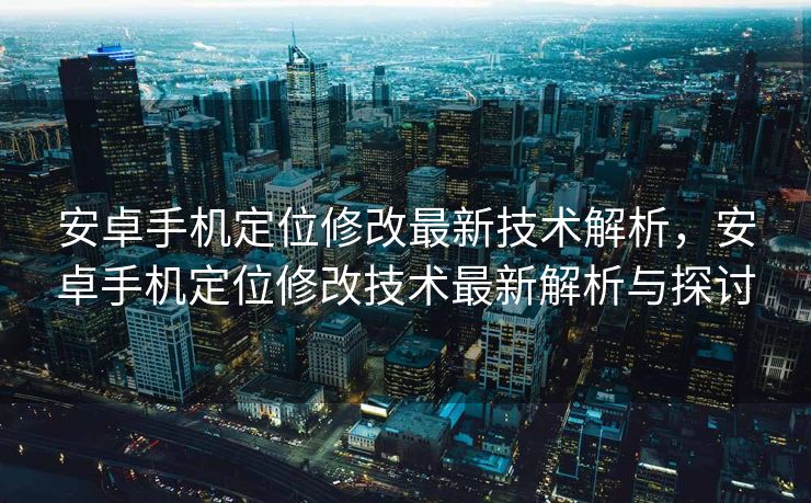 安卓手机定位修改最新技术解析，安卓手机定位修改技术最新解析与探讨