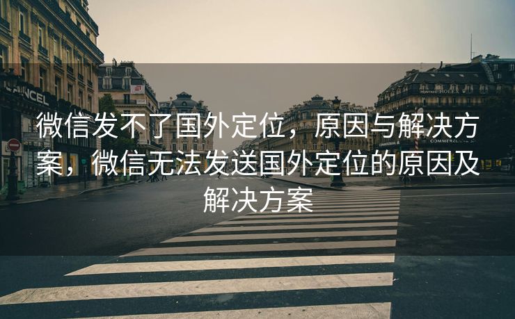 微信发不了国外定位，原因与解决方案，微信无法发送国外定位的原因及解决方案