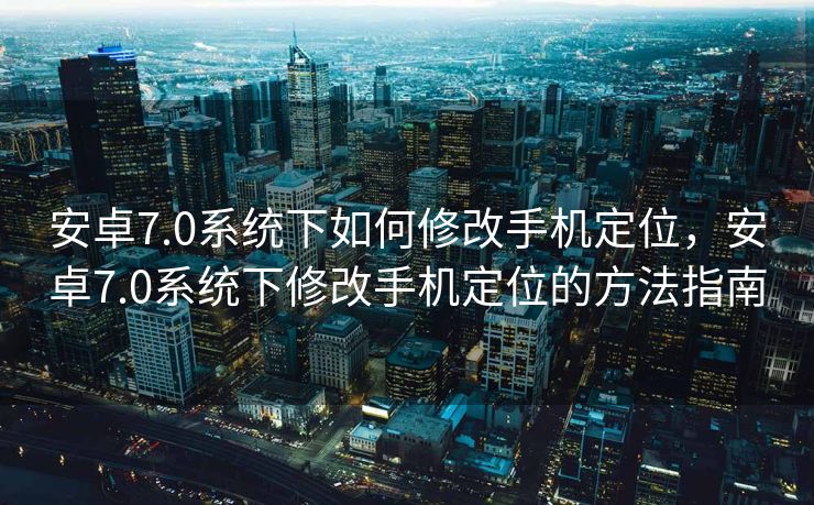 安卓7.0系统下如何修改手机定位，安卓7.0系统下修改手机定位的方法指南