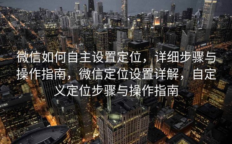 微信如何自主设置定位，详细步骤与操作指南，微信定位设置详解，自定义定位步骤与操作指南