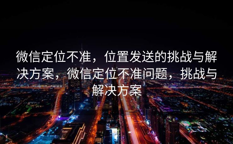 微信定位不准，位置发送的挑战与解决方案，微信定位不准问题，挑战与解决方案