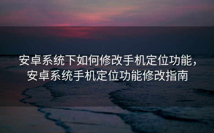 安卓系统下如何修改手机定位功能，安卓系统手机定位功能修改指南