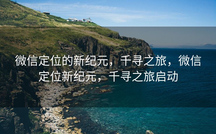 微信定位的新纪元，千寻之旅，微信定位新纪元，千寻之旅启动