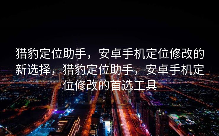 猎豹定位助手，安卓手机定位修改的新选择，猎豹定位助手，安卓手机定位修改的首选工具