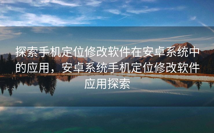 探索手机定位修改软件在安卓系统中的应用，安卓系统手机定位修改软件应用探索
