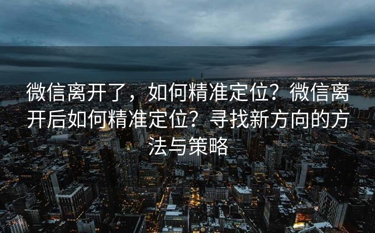 微信离开了，如何精准定位？微信离开后如何精准定位？寻找新方向的方法与策略